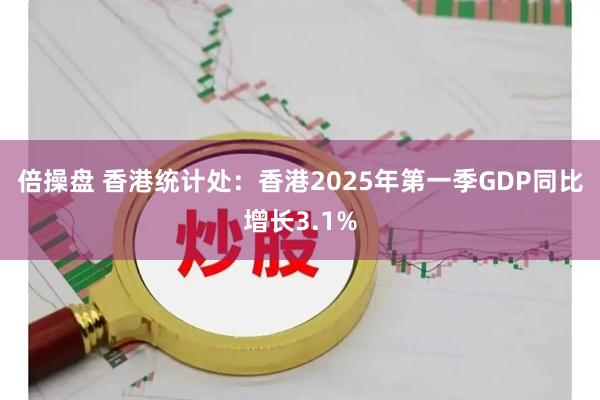 倍操盘 香港统计处：香港2025年第一季GDP同比增长3.1%