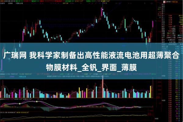 广瑞网 我科学家制备出高性能液流电池用超薄聚合物膜材料_全钒_界面_薄膜