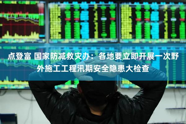 点登富 国家防减救灾办：各地要立即开展一次野外施工工程汛期安全隐患大检查