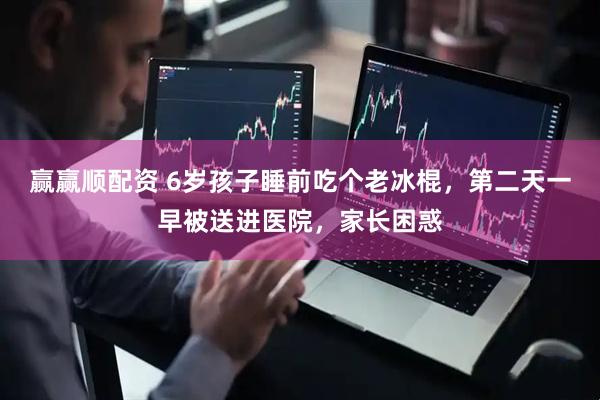 赢赢顺配资 6岁孩子睡前吃个老冰棍，第二天一早被送进医院，家长困惑