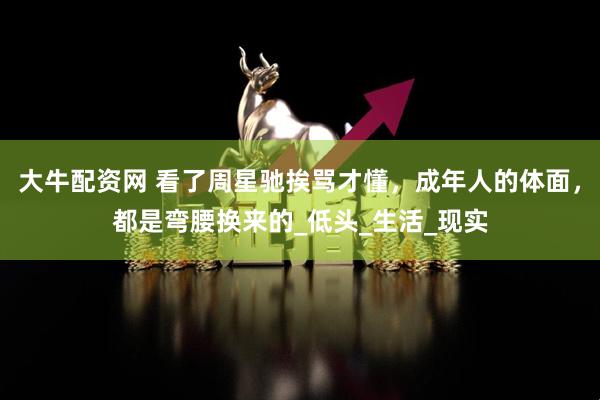 大牛配资网 看了周星驰挨骂才懂，成年人的体面，都是弯腰换来的_低头_生活_现实