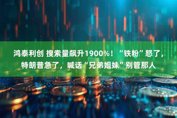 鸿泰利创 搜索量飙升1900%！“铁粉”怒了，特朗普急了，喊话“兄弟姐妹”别管那人