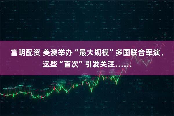 富明配资 美澳举办“最大规模”多国联合军演，这些“首次”引发关注……