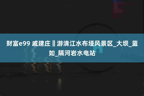 财富e99 戚建庄‖游清江水布垭风景区_大坝_蓝如_隔河岩水电站