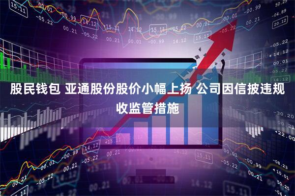 股民钱包 亚通股份股价小幅上扬 公司因信披违规收监管措施