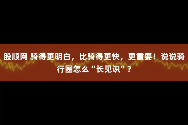 股顺网 骑得更明白，比骑得更快，更重要！说说骑行圈怎么“长见识”？
