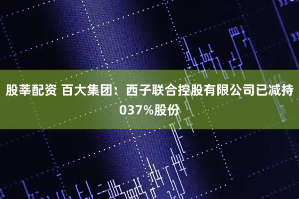 股莘配资 百大集团：西子联合控股有限公司已减持037%股份